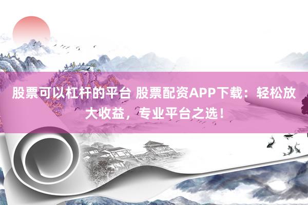 股票可以杠杆的平台 股票配资APP下载：轻松放大收益，专业平台之选！