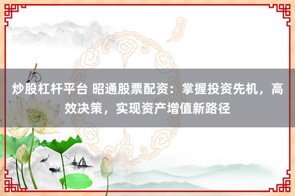 炒股杠杆平台 昭通股票配资：掌握投资先机，高效决策，实现资产增值新路径