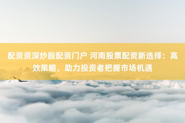 配资资深炒股配资门户 河南股票配资新选择：高效策略，助力投资者把握市场机遇