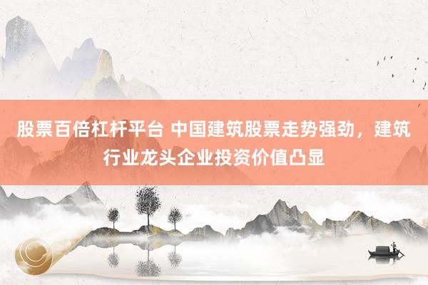 股票百倍杠杆平台 中国建筑股票走势强劲，建筑行业龙头企业投资价值凸显