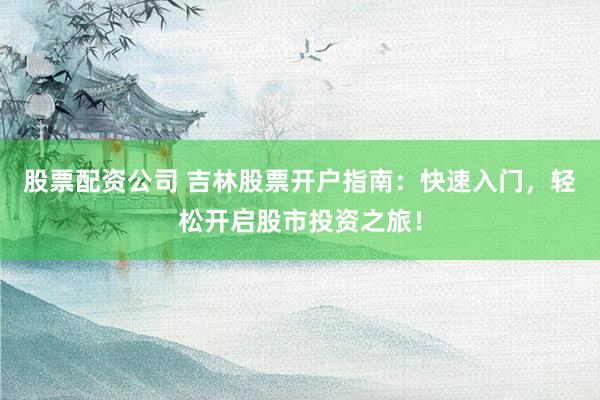 股票配资公司 吉林股票开户指南：快速入门，轻松开启股市投资之旅！