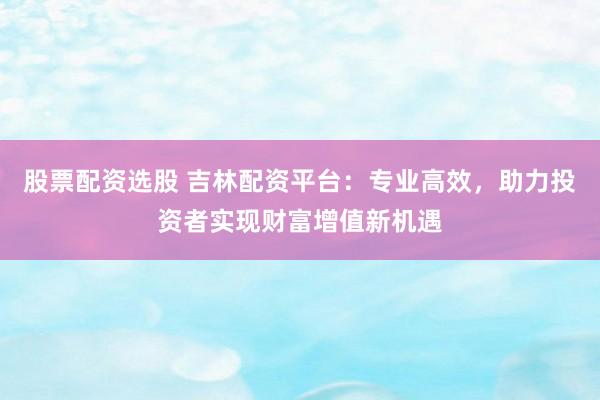 股票配资选股 吉林配资平台：专业高效，助力投资者实现财富增值新机遇