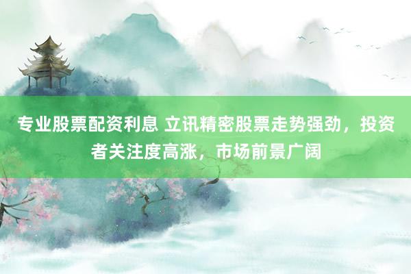 专业股票配资利息 立讯精密股票走势强劲，投资者关注度高涨，市场前景广阔