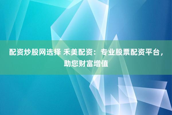 配资炒股网选择 禾美配资：专业股票配资平台，助您财富增值