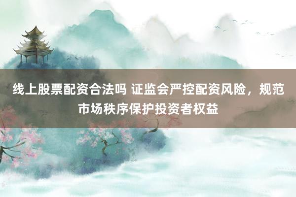 线上股票配资合法吗 证监会严控配资风险，规范市场秩序保护投资者权益