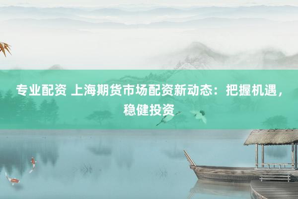专业配资 上海期货市场配资新动态：把握机遇，稳健投资