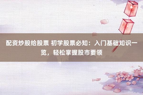 配资炒股给股票 初学股票必知：入门基础知识一览，轻松掌握股市要领