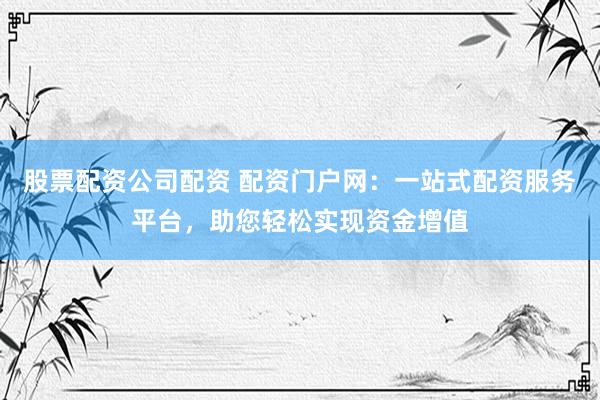 股票配资公司配资 配资门户网：一站式配资服务平台，助您轻松实现资金增值