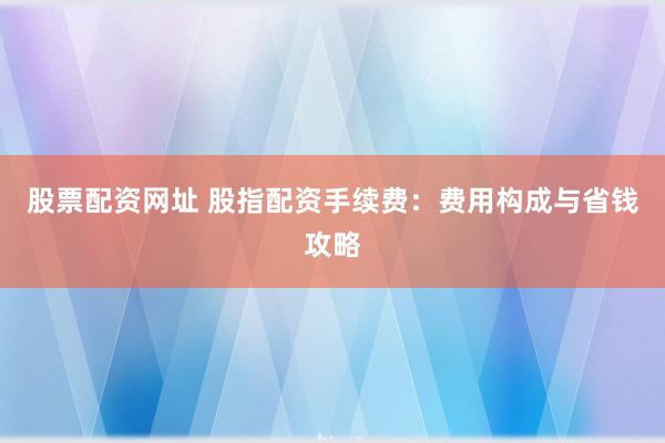 股票配资网址 股指配资手续费：费用构成与省钱攻略