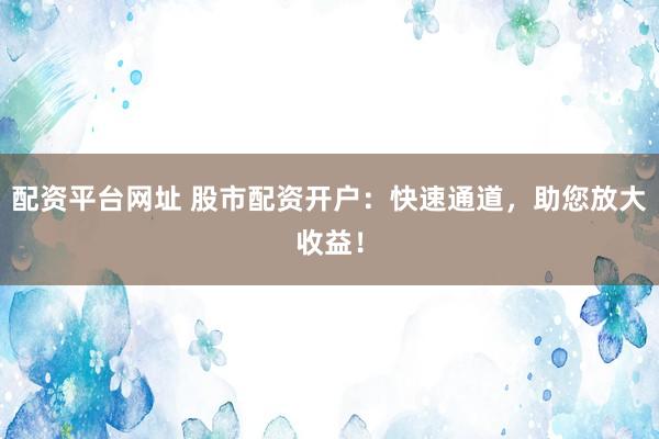 配资平台网址 股市配资开户：快速通道，助您放大收益！