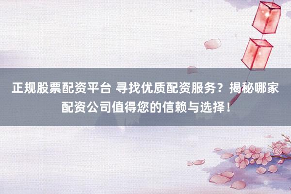 正规股票配资平台 寻找优质配资服务？揭秘哪家配资公司值得您的信赖与选择！