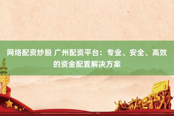 网络配资炒股 广州配资平台：专业、安全、高效的资金配置解决方案