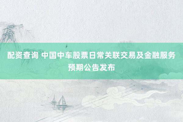 配资查询 中国中车股票日常关联交易及金融服务预期公告发布