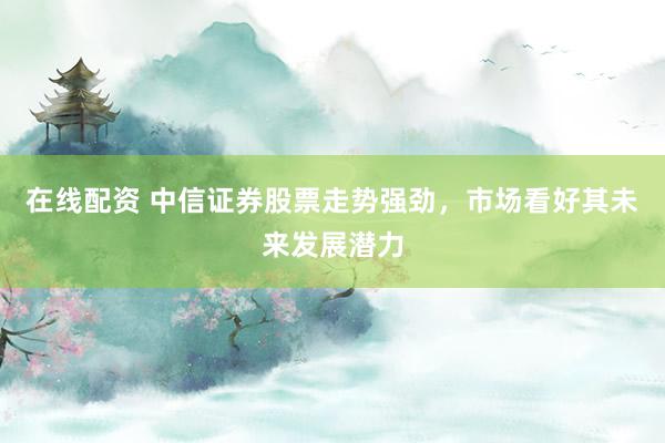 在线配资 中信证券股票走势强劲，市场看好其未来发展潜力