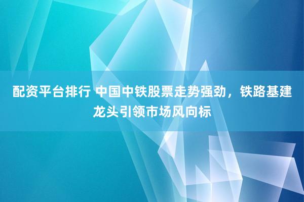 配资平台排行 中国中铁股票走势强劲，铁路基建龙头引领市场风向标