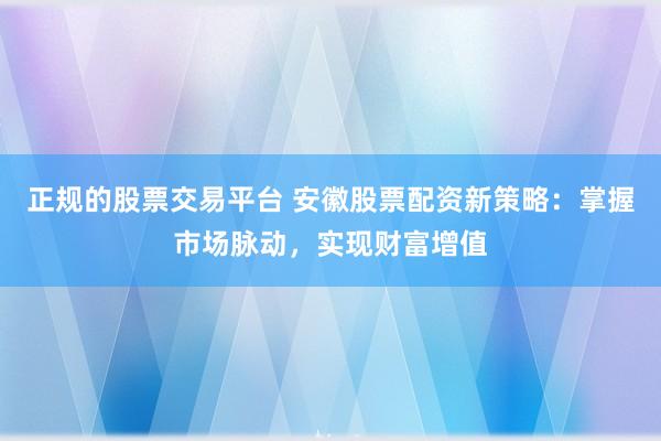 正规的股票交易平台 安徽股票配资新策略：掌握市场脉动，实现财富增值