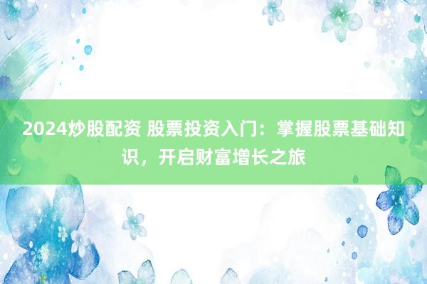 2024炒股配资 股票投资入门：掌握股票基础知识，开启财富增长之旅