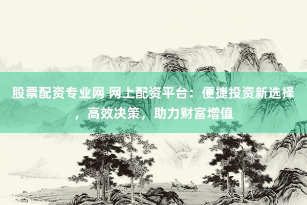 股票配资专业网 网上配资平台：便捷投资新选择，高效决策，助力财富增值