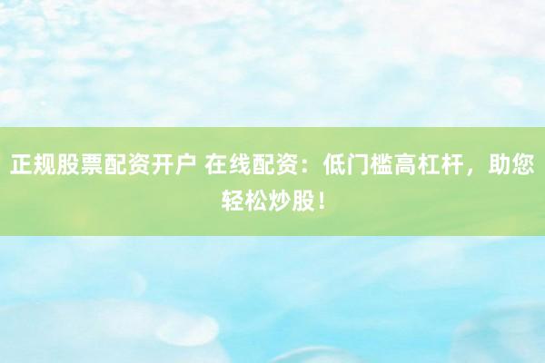 正规股票配资开户 在线配资：低门槛高杠杆，助您轻松炒股！