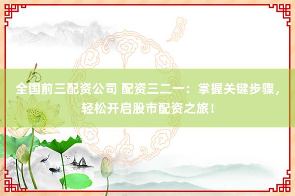 全国前三配资公司 配资三二一：掌握关键步骤，轻松开启股市配资之旅！