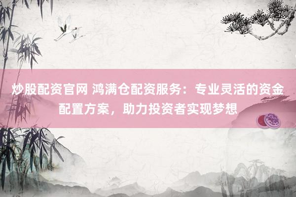 炒股配资官网 鸿满仓配资服务：专业灵活的资金配置方案，助力投资者实现梦想