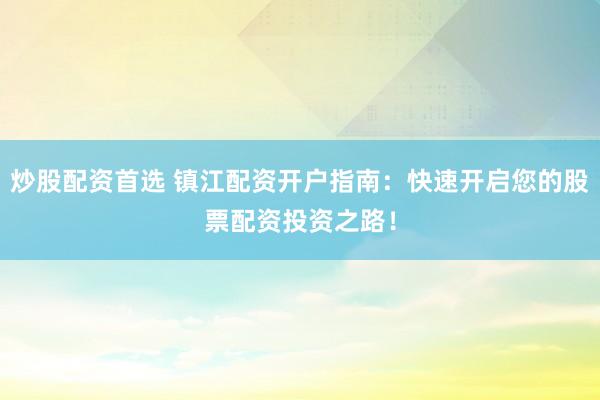 炒股配资首选 镇江配资开户指南：快速开启您的股票配资投资之路！