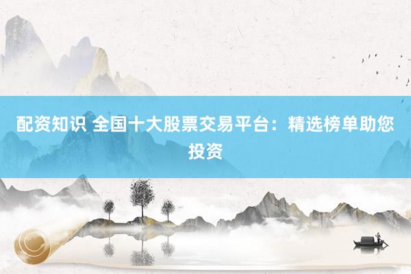 配资知识 全国十大股票交易平台：精选榜单助您投资