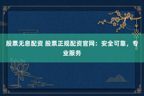 股票无息配资 股票正规配资官网：安全可靠，专业服务