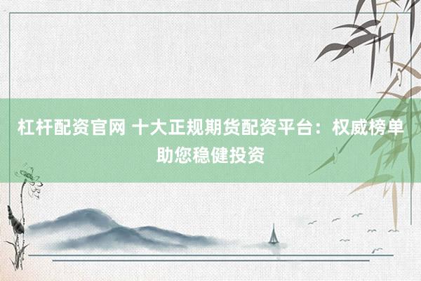 杠杆配资官网 十大正规期货配资平台：权威榜单助您稳健投资