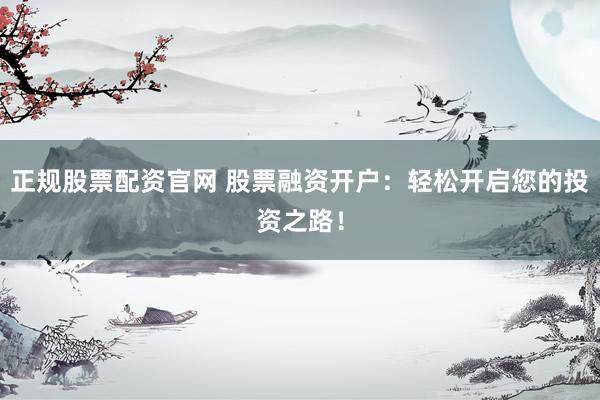 正规股票配资官网 股票融资开户：轻松开启您的投资之路！