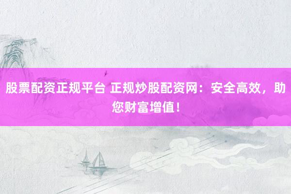 股票配资正规平台 正规炒股配资网：安全高效，助您财富增值！