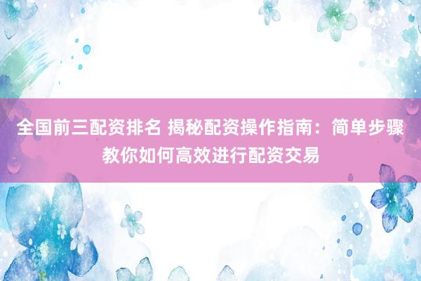 全国前三配资排名 揭秘配资操作指南：简单步骤教你如何高效进行配资交易