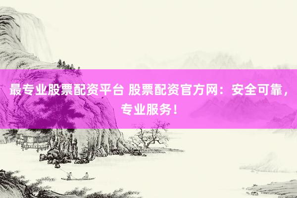 最专业股票配资平台 股票配资官方网：安全可靠，专业服务！