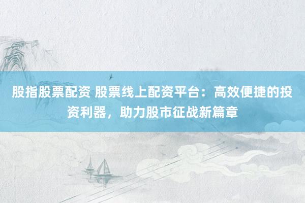 股指股票配资 股票线上配资平台：高效便捷的投资利器，助力股市征战新篇章