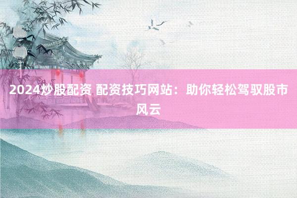 2024炒股配资 配资技巧网站：助你轻松驾驭股市风云