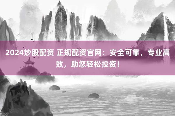 2024炒股配资 正规配资官网：安全可靠，专业高效，助您轻松投资！