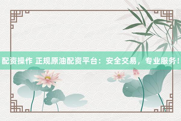 配资操作 正规原油配资平台：安全交易，专业服务！