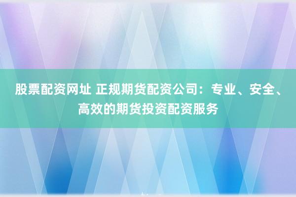 股票配资网址 正规期货配资公司：专业、安全、高效的期货投资配资服务