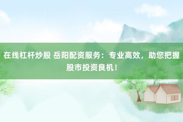 在线杠杆炒股 岳阳配资服务：专业高效，助您把握股市投资良机！