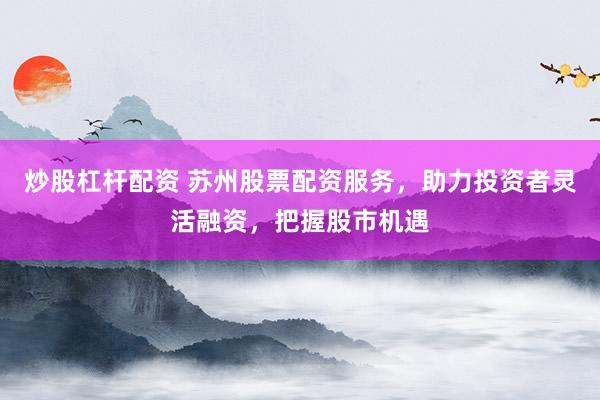 炒股杠杆配资 苏州股票配资服务，助力投资者灵活融资，把握股市机遇