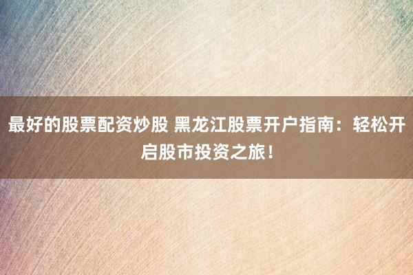 最好的股票配资炒股 黑龙江股票开户指南：轻松开启股市投资之旅！