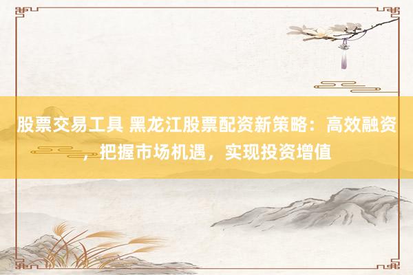 股票交易工具 黑龙江股票配资新策略：高效融资，把握市场机遇，实现投资增值