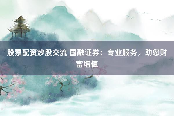 股票配资炒股交流 国融证券：专业服务，助您财富增值