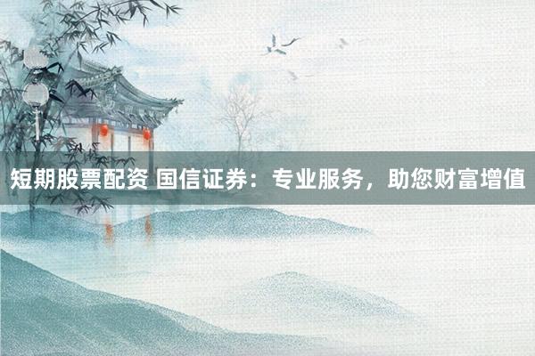 短期股票配资 国信证券：专业服务，助您财富增值