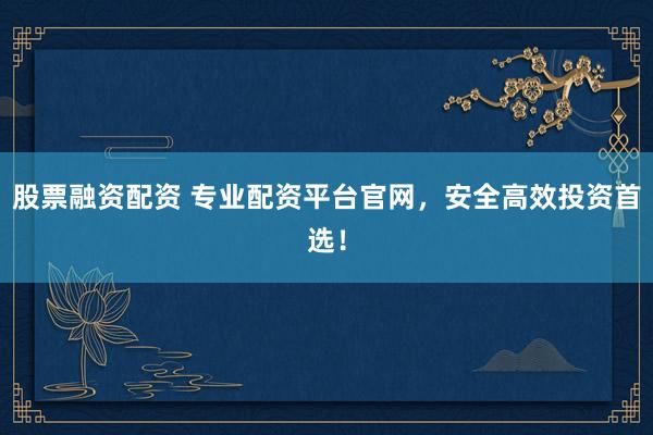 股票融资配资 专业配资平台官网，安全高效投资首选！