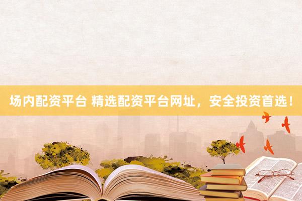 场内配资平台 精选配资平台网址，安全投资首选！