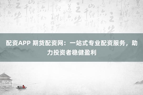配资APP 期货配资网：一站式专业配资服务，助力投资者稳健盈利