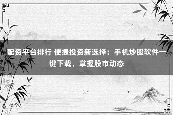 配资平台排行 便捷投资新选择：手机炒股软件一键下载，掌握股市动态