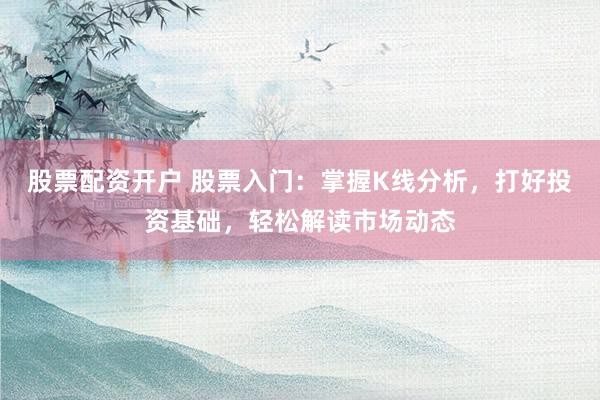 股票配资开户 股票入门：掌握K线分析，打好投资基础，轻松解读市场动态