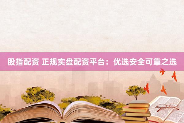 股指配资 正规实盘配资平台：优选安全可靠之选